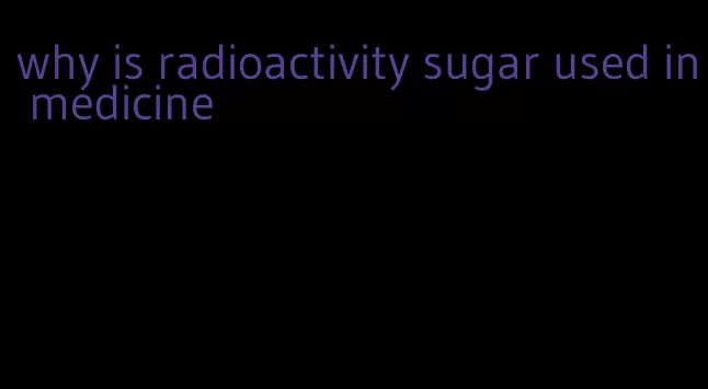 why is radioactivity sugar used in medicine