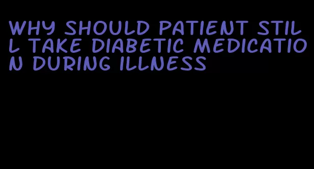 why should patient still take diabetic medication during illness
