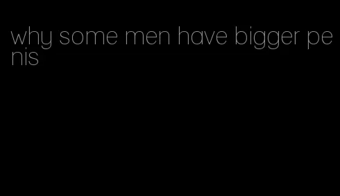 why some men have bigger penis