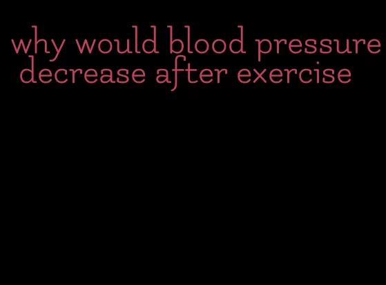why would blood pressure decrease after exercise