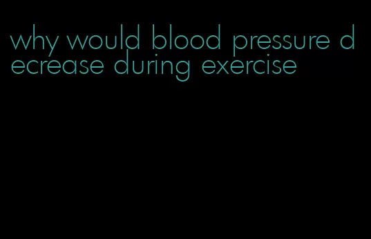 why would blood pressure decrease during exercise