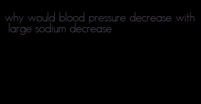 why would blood pressure decrease with large sodium decrease