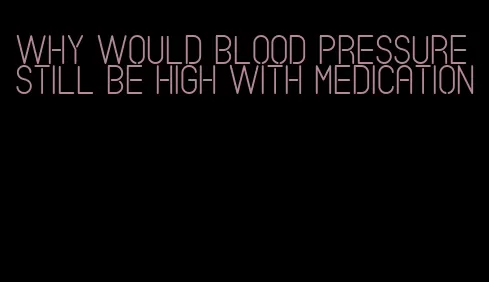 why would blood pressure still be high with medication