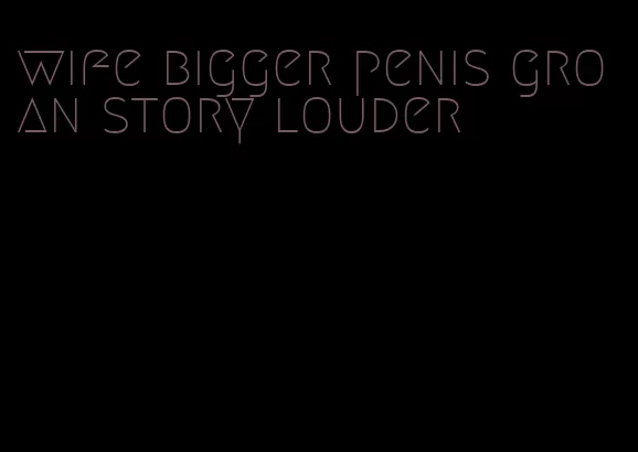 wife bigger penis groan story louder