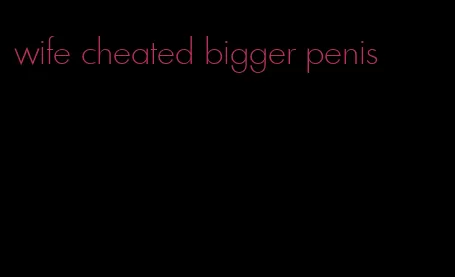 wife cheated bigger penis