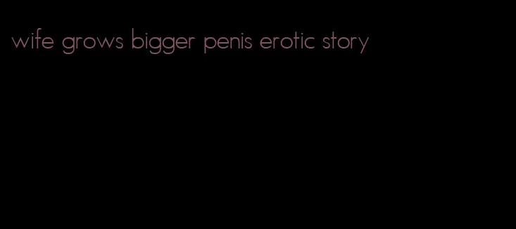 wife grows bigger penis erotic story