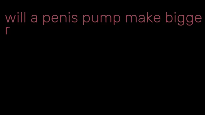 will a penis pump make bigger