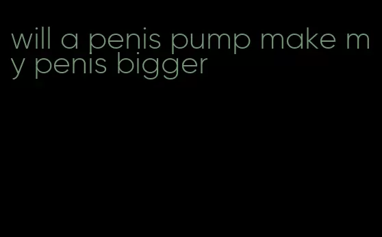 will a penis pump make my penis bigger