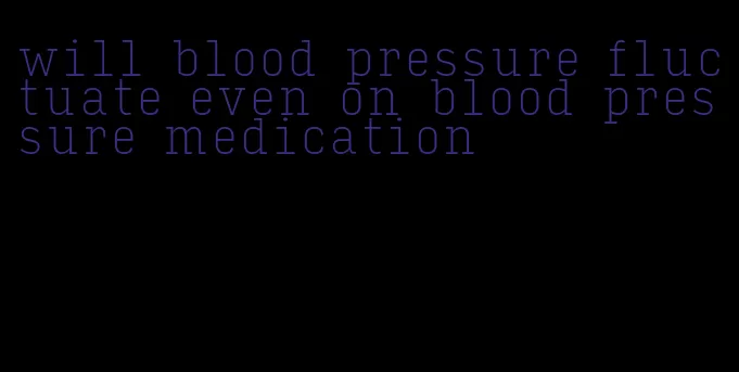 will blood pressure fluctuate even on blood pressure medication