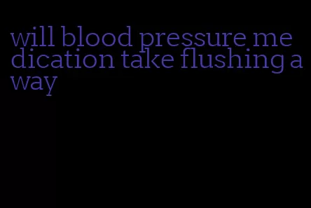 will blood pressure medication take flushing away