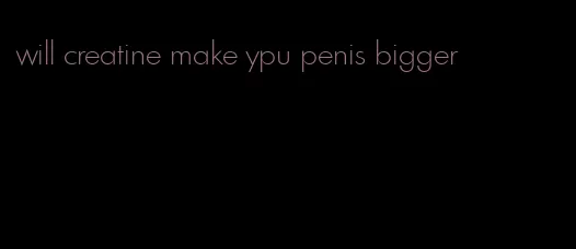 will creatine make ypu penis bigger