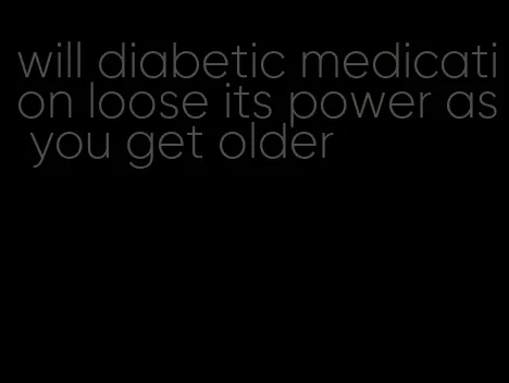 will diabetic medication loose its power as you get older