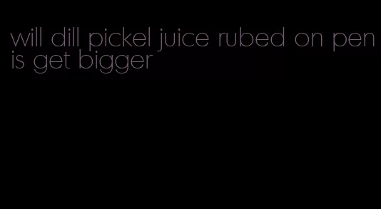 will dill pickel juice rubed on penis get bigger