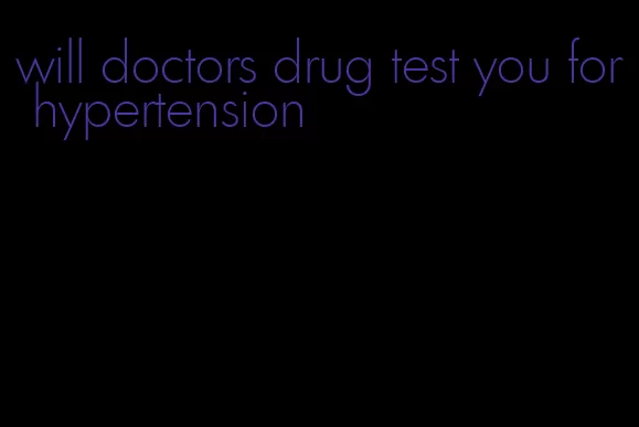 will doctors drug test you for hypertension