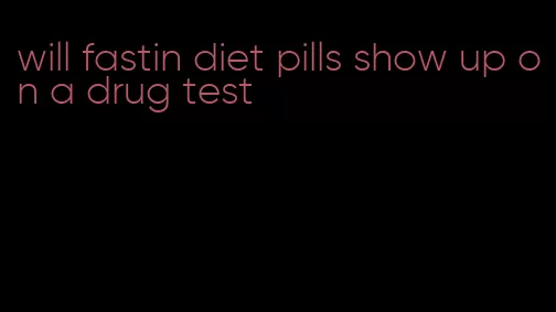 will fastin diet pills show up on a drug test