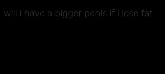 will i have a bigger penis if i lose fat