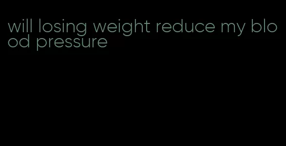 will losing weight reduce my blood pressure