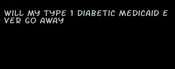 will my type 1 diabetic medicaid ever go away