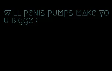 will penis pumps make you bigger