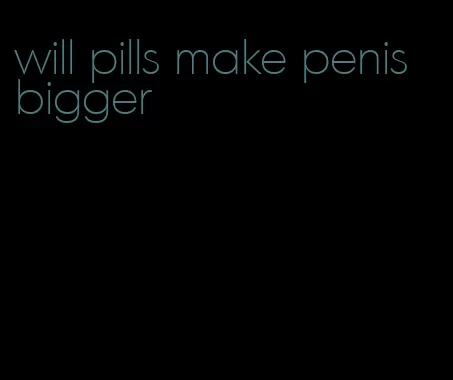 will pills make penis bigger