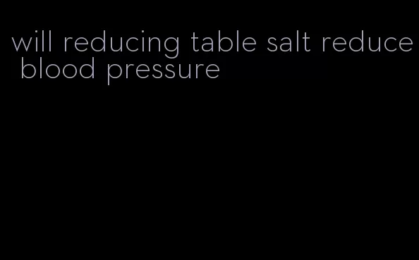 will reducing table salt reduce blood pressure