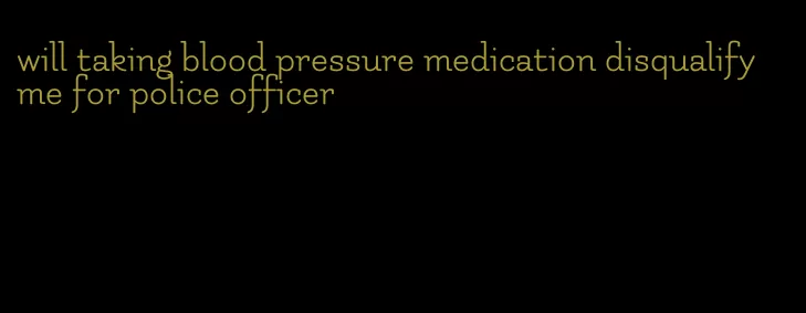 will taking blood pressure medication disqualify me for police officer