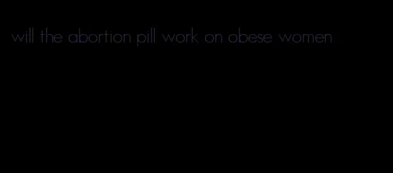 will the abortion pill work on obese women