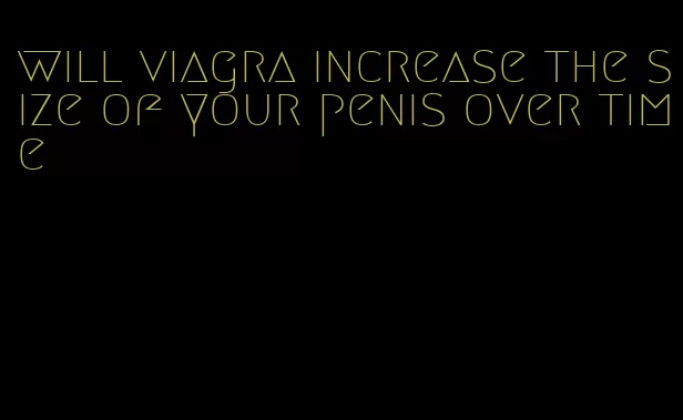 will viagra increase the size of your penis over time