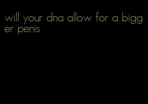 will your dna allow for a bigger penis