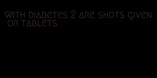 with diabetes 2 are shots given or tablets