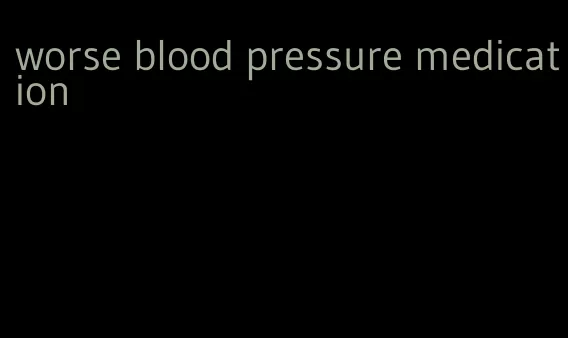worse blood pressure medication