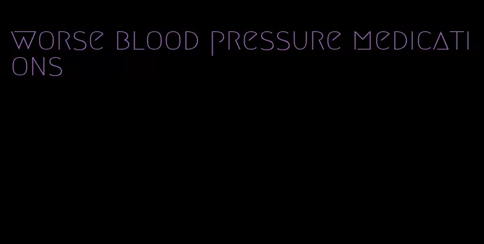 worse blood pressure medications