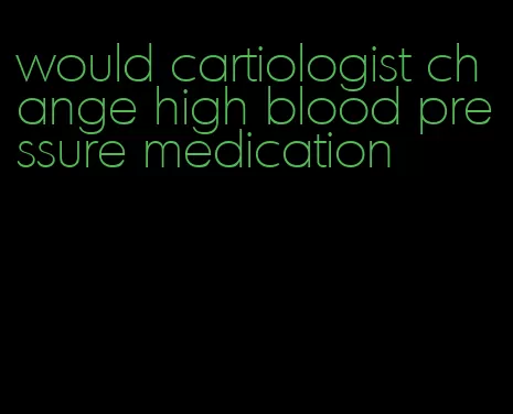 would cartiologist change high blood pressure medication