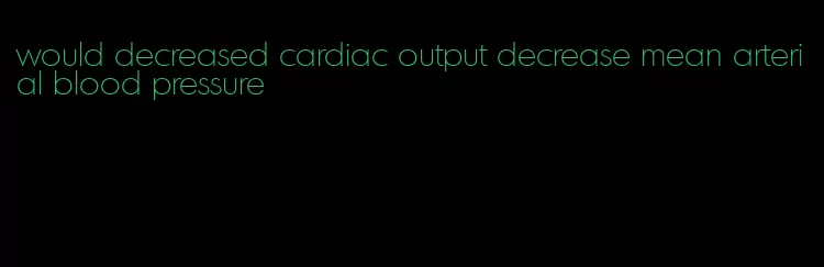 would decreased cardiac output decrease mean arterial blood pressure