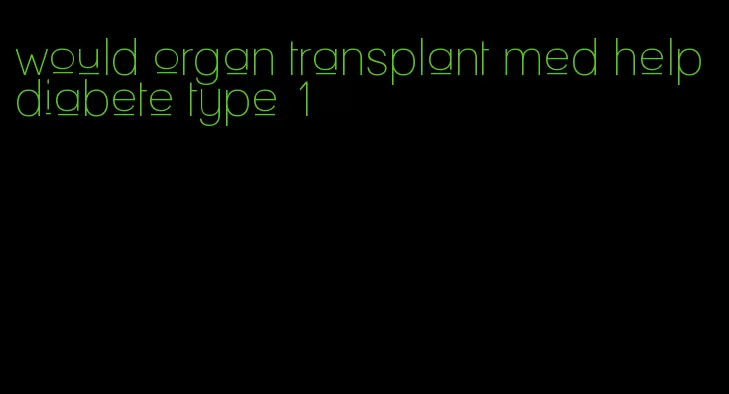 would organ transplant med help diabete type 1