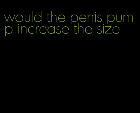 would the penis pump increase the size