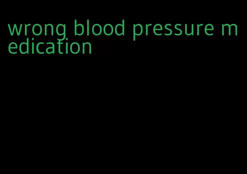 wrong blood pressure medication