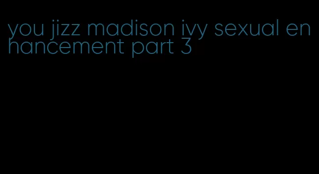 you jizz madison ivy sexual enhancement part 3