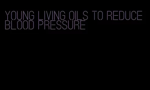 young living oils to reduce blood pressure