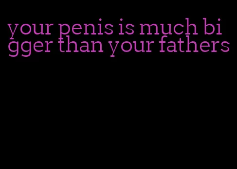 your penis is much bigger than your fathers